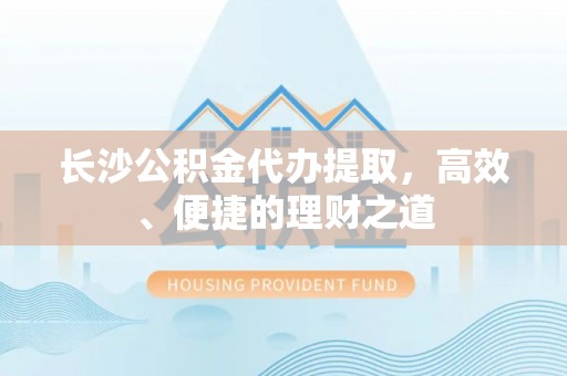 洛隆长沙公积金代办提取，高效、便捷的理财之道