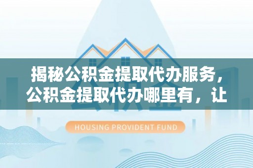 洛隆揭秘公积金提取代办服务，公积金提取代办哪里有，让你省时省心的解决方案