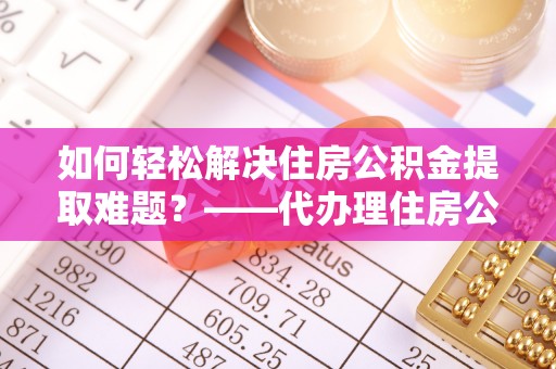 洛隆如何轻松解决住房公积金提取难题？——代办理住房公积金提取服务解析