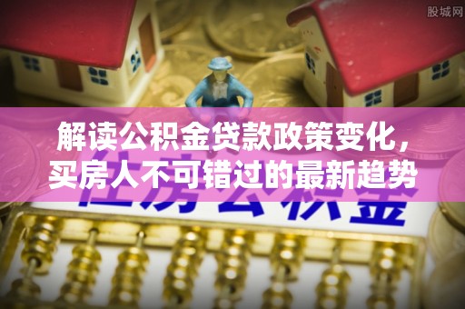 洛隆解读公积金贷款政策变化，买房人不可错过的最新趋势
