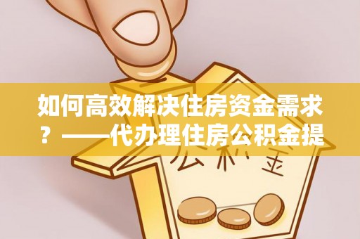 洛隆如何高效解决住房资金需求？——代办理住房公积金提取服务全解析