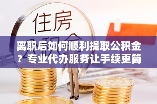 洛隆离职后如何顺利提取公积金？专业代办服务让手续更简单