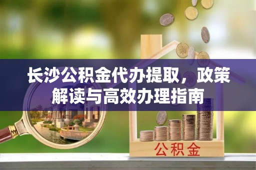 洛隆长沙公积金代办提取，政策解读与高效办理指南