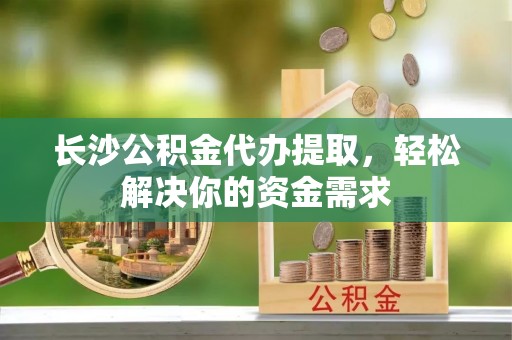 洛隆长沙公积金代办提取，轻松解决你的资金需求