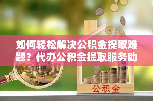 洛隆如何轻松解决公积金提取难题？代办公积金提取服务助您一臂之力