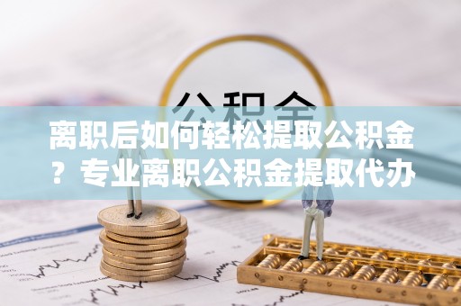 洛隆离职后如何轻松提取公积金？专业离职公积金提取代办服务指南