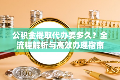 洛隆公积金提取代办要多久？全流程解析与高效办理指南