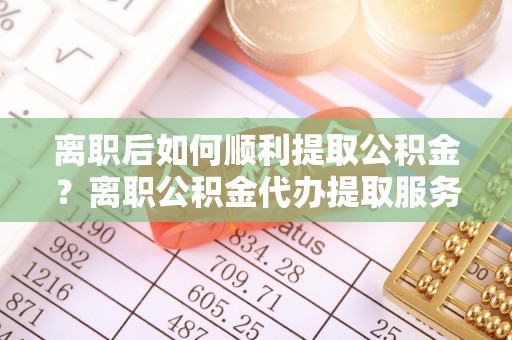 洛隆离职后如何顺利提取公积金？离职公积金代办提取服务助力无忧办理