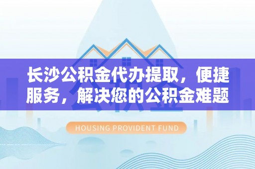 洛隆长沙公积金代办提取，便捷服务，解决您的公积金难题