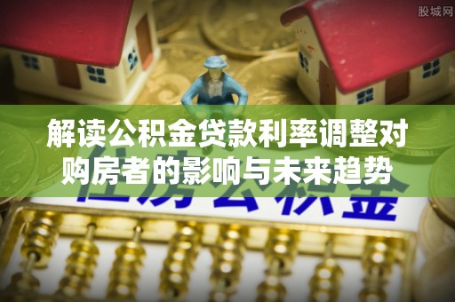洛隆解读公积金贷款利率调整对购房者的影响与未来趋势