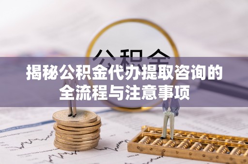 洛隆揭秘公积金代办提取咨询的全流程与注意事项