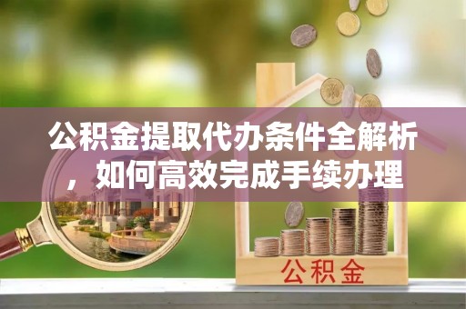 洛隆公积金提取代办条件全解析，如何高效完成手续办理