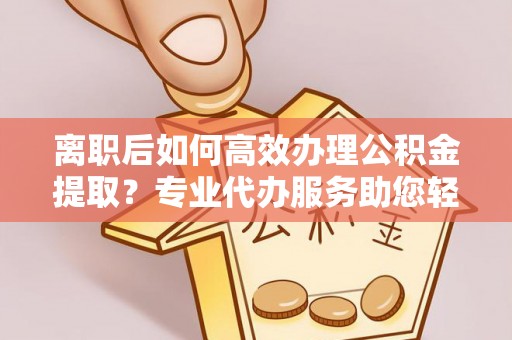 洛隆离职后如何高效办理公积金提取？专业代办服务助您轻松搞定