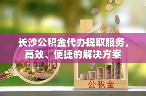 洛隆长沙公积金代办提取服务，高效、便捷的解决方案